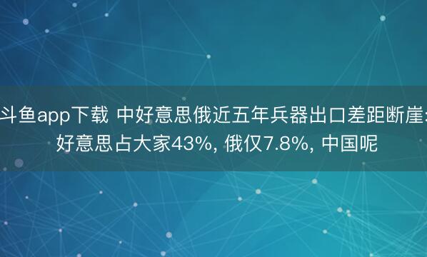 斗鱼app下载 中好意思俄近五年兵器出口差距断崖: 好意思占大家43%, 俄仅7.8%, 中国呢