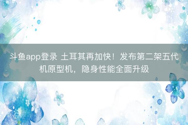 斗鱼app登录 土耳其再加快!发布第二架五代机原型机,隐身性能全面升级