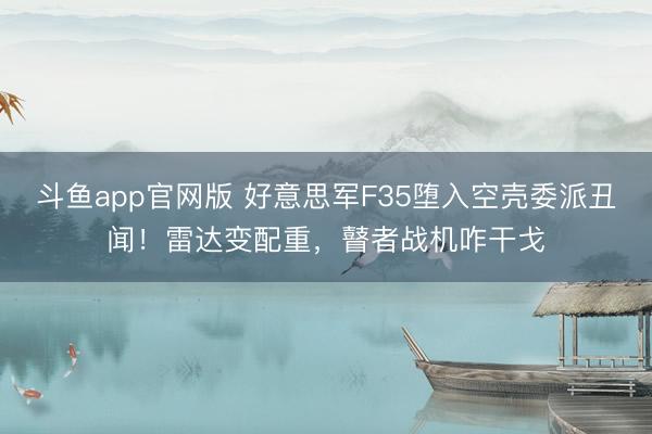 斗鱼app官网版 好意思军F35堕入空壳委派丑闻！雷达变配重，瞽者战机咋干戈