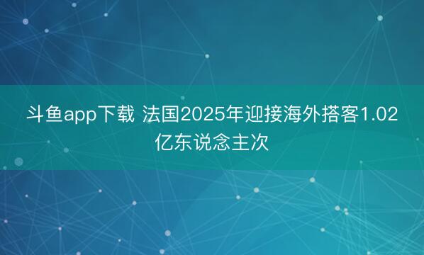 斗鱼app下载 法国2025年迎接海外搭客1.02亿东说念主次