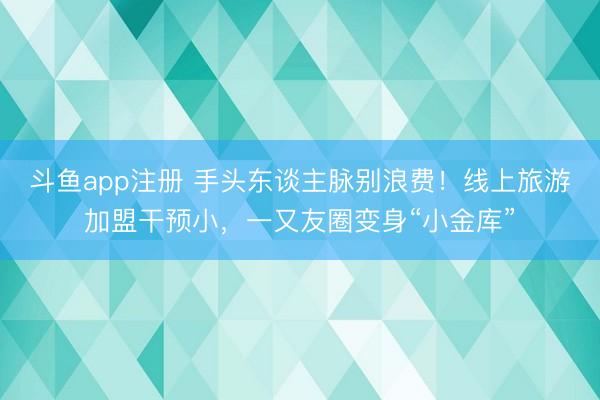 斗鱼app注册 手头东谈主脉别浪费!线上旅游加盟干预小,一又友圈变身“小金库”