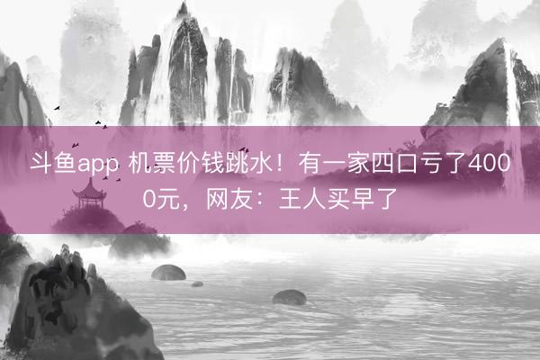 斗鱼app 机票价钱跳水！有一家四口亏了4000元，网友：王人买早了