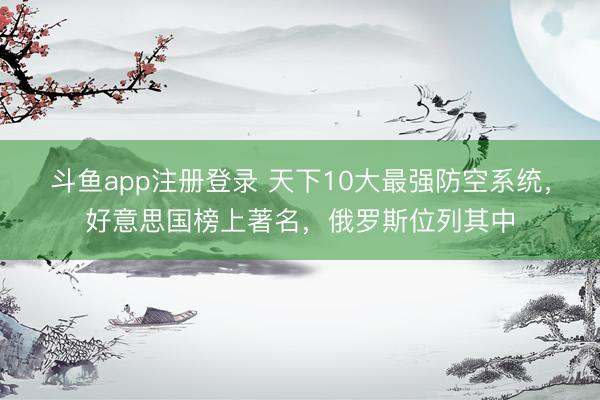 斗鱼app注册登录 天下10大最强防空系统，好意思国榜上著名，俄罗斯位列其中