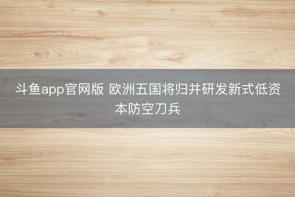 斗鱼app官网版 欧洲五国将归并研发新式低资本防空刀兵