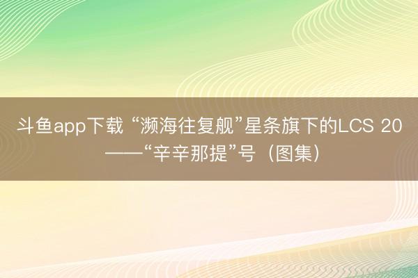 斗鱼app下载 “濒海往复舰”星条旗下的LCS 20 ——“辛辛那提”号（图集）