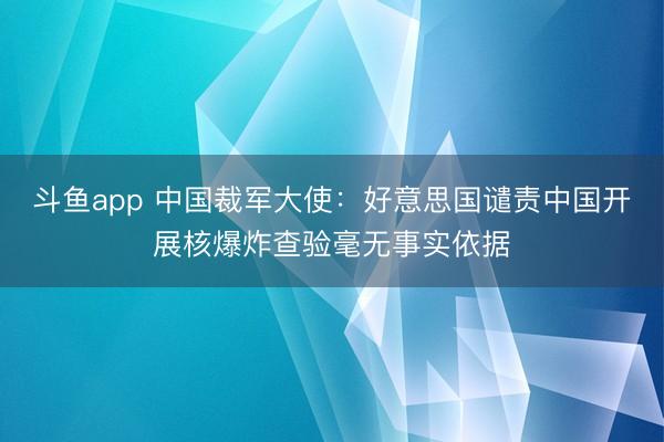 斗鱼app 中国裁军大使：好意思国谴责中国开展核爆炸查验毫无事实依据