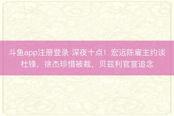 斗鱼app注册登录 深夜十点!宏远陈雇主约谈杜锋,徐杰珍惜被裁,贝兹利官宣追念
