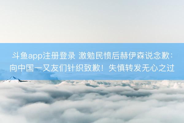 斗鱼app注册登录 激勉民愤后赫伊森说念歉:向中国一又友们针织致歉!失慎转发无心之过