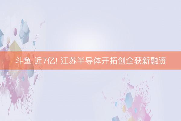 斗鱼 近7亿! 江苏半导体开拓创企获新融资