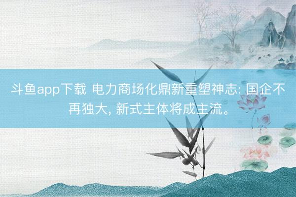 斗鱼app下载 电力商场化鼎新重塑神志: 国企不再独大, 新式主体将成主流。