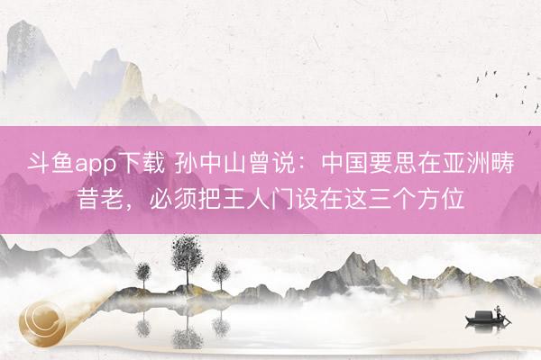 斗鱼app下载 孙中山曾说:中国要思在亚洲畴昔老,必须把王人门设在这三个方位