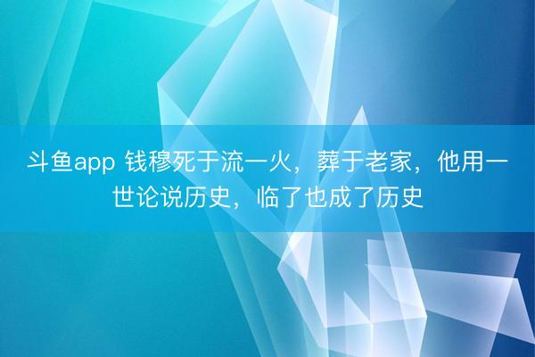 斗鱼app 钱穆死于流一火，葬于老家，他用一世论说历史，临了也成了历史