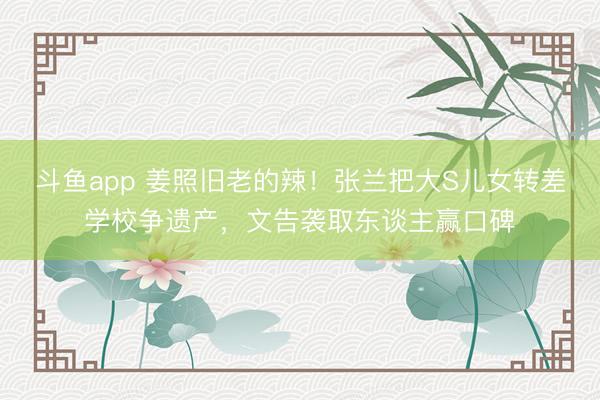 斗鱼app 姜照旧老的辣!张兰把大S儿女转差学校争遗产,文告袭取东谈主赢口碑