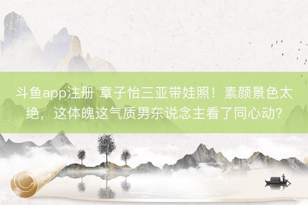 斗鱼app注册 章子怡三亚带娃照！素颜景色太绝，这体魄这气质男东说念主看了同心动?