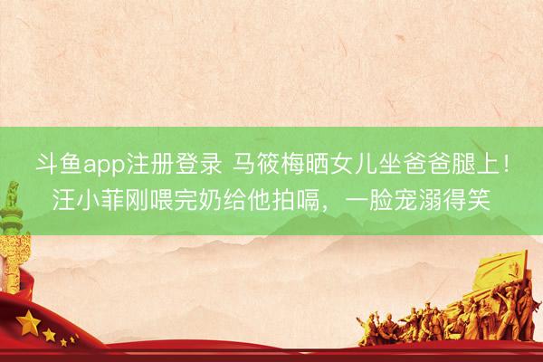 斗鱼app注册登录 马筱梅晒女儿坐爸爸腿上!汪小菲刚喂完奶给他拍嗝,一脸宠溺得笑