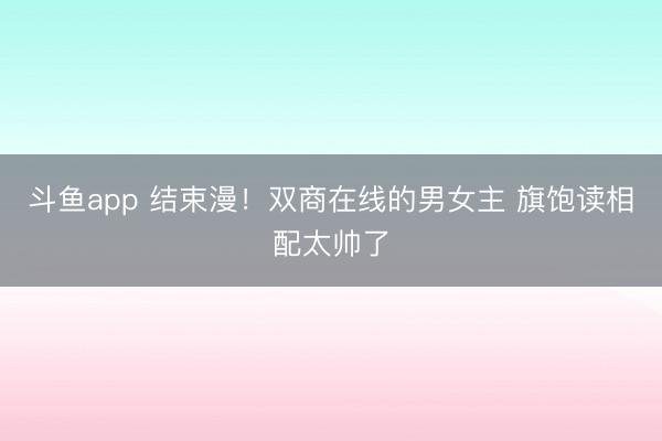 斗鱼app 结束漫!双商在线的男女主 旗饱读相配太帅了