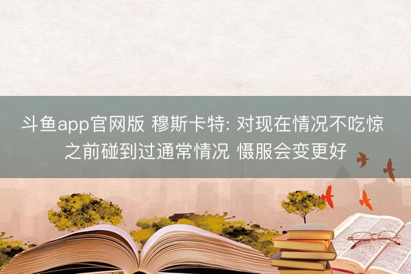 斗鱼app官网版 穆斯卡特: 对现在情况不吃惊 之前碰到过通常情况 慑服会变更好