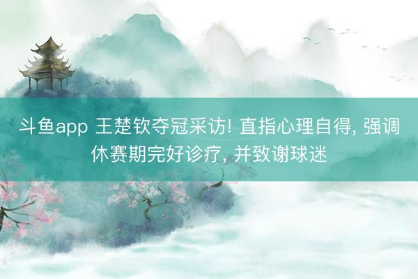 斗鱼app 王楚钦夺冠采访! 直指心理自得, 强调休赛期完好诊疗, 并致谢球迷