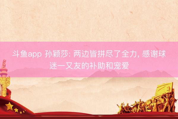 斗鱼app 孙颖莎: 两边皆拼尽了全力, 感谢球迷一又友的补助和宠爱