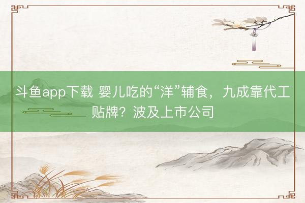 斗鱼app下载 婴儿吃的“洋”辅食,九成靠代工贴牌?波及上市公司