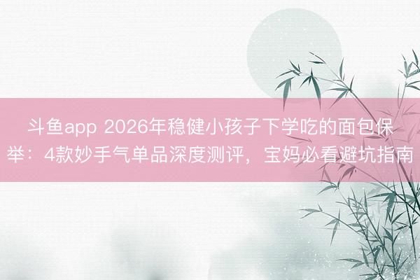 斗鱼app 2026年稳健小孩子下学吃的面包保举:4款妙手气单品深度测评,宝妈必看避坑指南