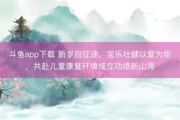 斗鱼app下载 新岁启征途,宝乐壮健以爱为炬,共赴儿童康复环境成立功绩新山海