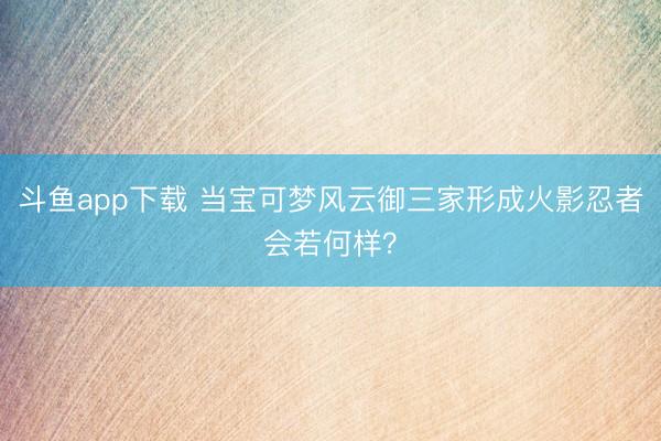 斗鱼app下载 当宝可梦风云御三家形成火影忍者会若何样？