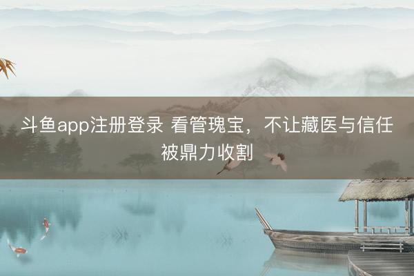 斗鱼app注册登录 看管瑰宝，不让藏医与信任被鼎力收割
