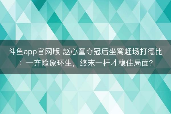 斗鱼app官网版 赵心童夺冠后坐窝赶场打德比：一齐险象环生，终末一杆才稳住局面？