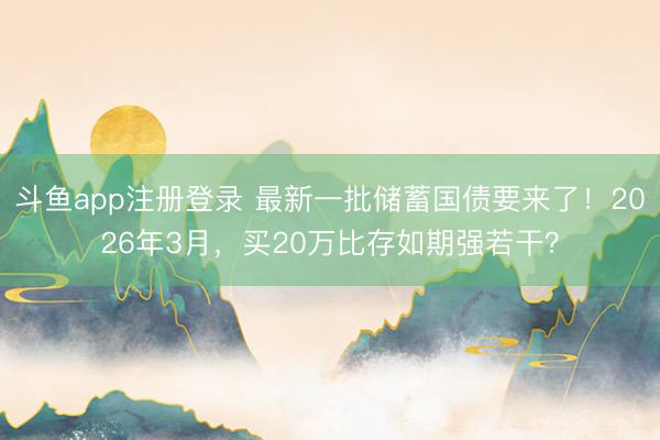 斗鱼app注册登录 最新一批储蓄国债要来了！2026年3月，买20万比存如期强若干？