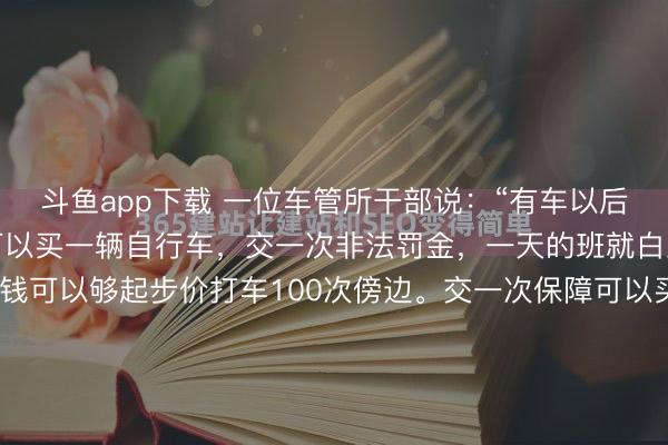 斗鱼app下载 一位车管所干部说:“有车以后会发现,加一次油的钱可以买一辆自行车,交一次非法罚金,一天的班就白上了。作念一次宝贵的钱可以够起步价打车100次傍边。交一次保障可以买一台可以的双开门大雪柜,交两次保障可以买50袋大米,够一家三口吃上十年。”这话听着扎心,却捅破了那层窗户纸:咱们认为买来的是...