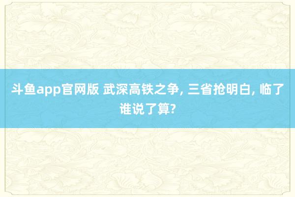 斗鱼app官网版 武深高铁之争， 三省抢明白， 临了谁说了算?