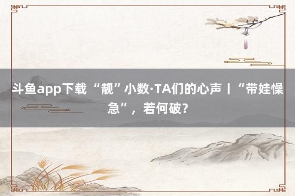 斗鱼app下载 “靓”小数·TA们的心声丨“带娃懆急”，若何破？