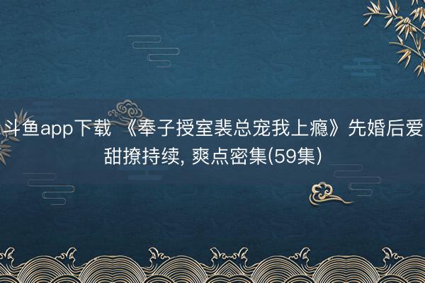 斗鱼app下载 《奉子授室裴总宠我上瘾》先婚后爱甜撩持续， 爽点密集(59集)