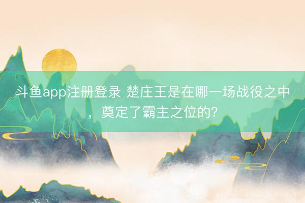 斗鱼app注册登录 楚庄王是在哪一场战役之中，奠定了霸主之位的？