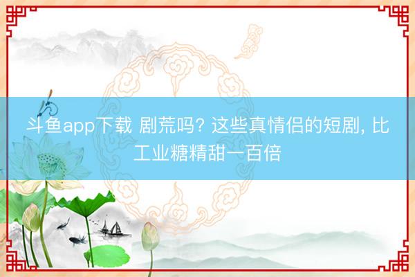 斗鱼app下载 剧荒吗? 这些真情侣的短剧， 比工业糖精甜一百倍