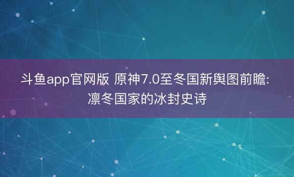 斗鱼app官网版 原神7.0至冬国新舆图前瞻: 凛冬国家的冰封史诗