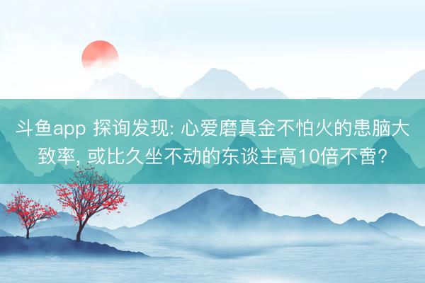 斗鱼app 探询发现: 心爱磨真金不怕火的患脑大致率， 或比久坐不动的东谈主高10倍不啻?