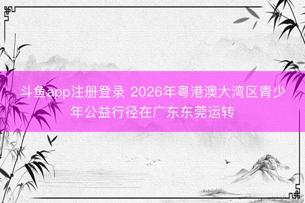 斗鱼app注册登录 2026年粤港澳大湾区青少年公益行径在广东东莞运转