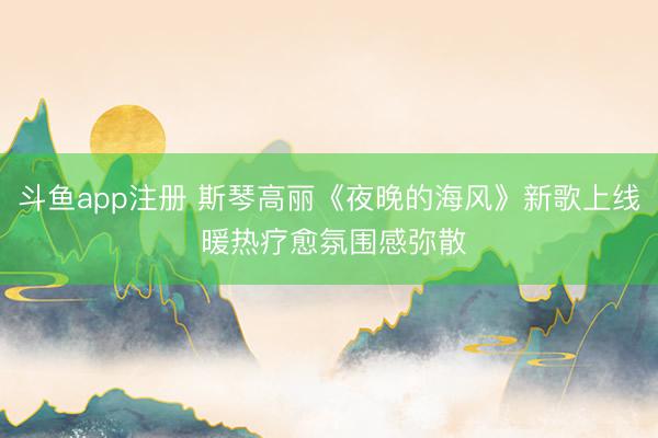斗鱼app注册 斯琴高丽《夜晚的海风》新歌上线 暖热疗愈氛围感弥散