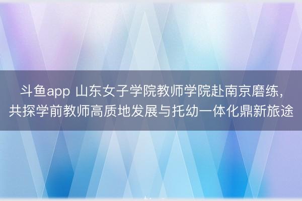 斗鱼app 山东女子学院教师学院赴南京磨练,共探学前教师高质地发展与托幼一体化鼎新旅途
