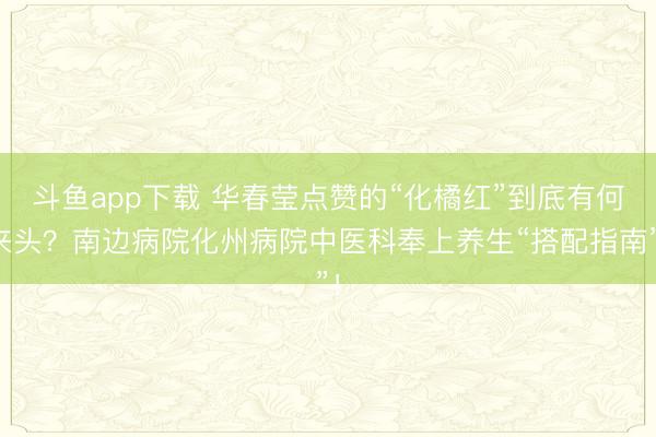 斗鱼app下载 华春莹点赞的“化橘红”到底有何来头？南边病院化州病院中医科奉上养生“搭配指南”！