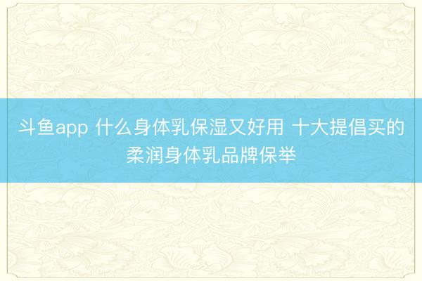 斗鱼app 什么身体乳保湿又好用 十大提倡买的柔润身体乳品牌保举