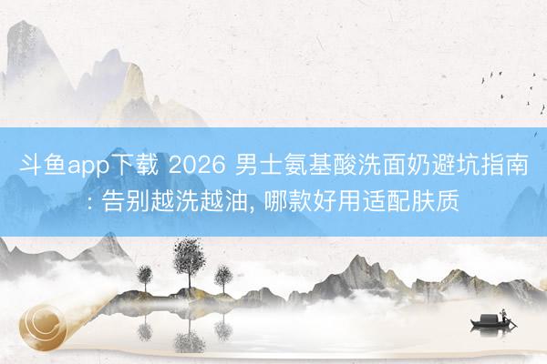 斗鱼app下载 2026 男士氨基酸洗面奶避坑指南: 告别越洗越油， 哪款好用适配肤质
