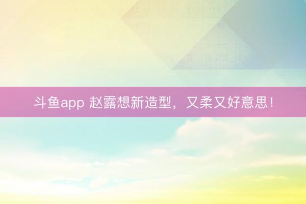 斗鱼app 赵露想新造型，又柔又好意思！