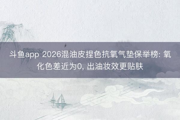 斗鱼app 2026混油皮捏色抗氧气垫保举榜: 氧化色差近为0， 出油妆效更贴肤