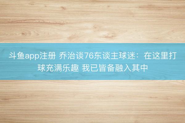 斗鱼app注册 乔治谈76东谈主球迷:在这里打球充满乐趣 我已皆备融入其中