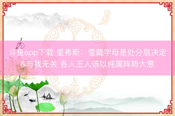 斗鱼app下载 里弗斯：雪藏字母是处分层决定&与我无关 各人王人该以纯属阵势大意