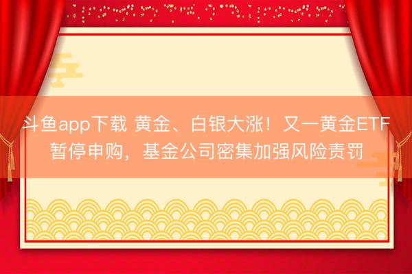 斗鱼app下载 黄金、白银大涨！又一黄金ETF暂停申购，基金公司密集加强风险责罚