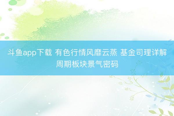斗鱼app下载 有色行情风靡云蒸 基金司理详解周期板块景气密码